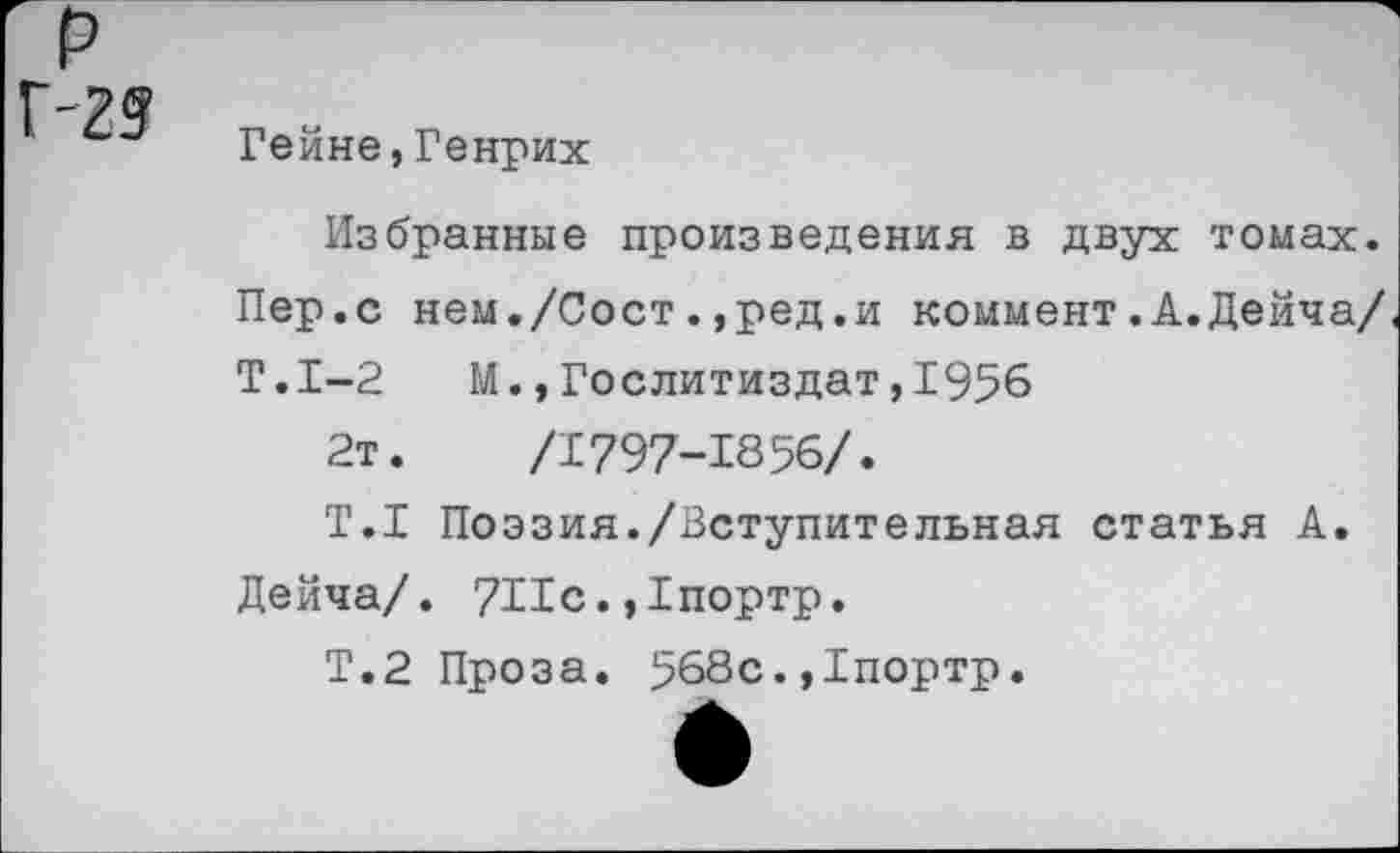 ﻿р Г-2?
Гейне,Генрих
Избранные произведения в двух томах. Пер.с нем./Сост.,ред.и коммент.А.Дейча/ Т.1-2	М.,Гослитиздат,1956
2т.	/1797-1856/.
Т.1 Поэзия./Вступительная статья А.
Дейча/. 7Пс. ,1портр.
Т.2 Проза. 568с.,1портр.